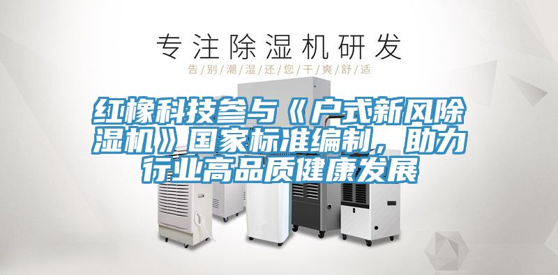 紅橡科技參與《戶式新風除濕機》國家標準編制，助力行業(yè)高品質(zhì)健康發(fā)展
