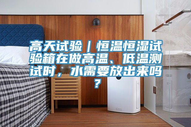 高天試驗｜恒溫恒濕試驗箱在做高溫、低溫測試時，水需要放出來嗎？